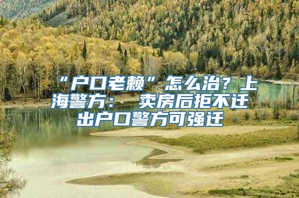 “户口老赖”怎么治？上海警方： 卖房后拒不迁出户口警方可强迁