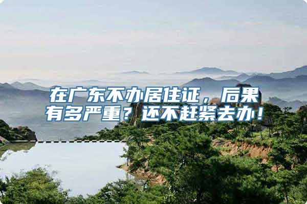 在广东不办居住证，后果有多严重？还不赶紧去办！