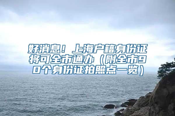 好消息！上海户籍身份证将可全市通办（附全市90个身份证拍照点一览）