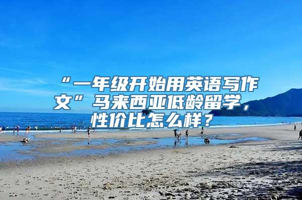 “一年级开始用英语写作文”马来西亚低龄留学，性价比怎么样？