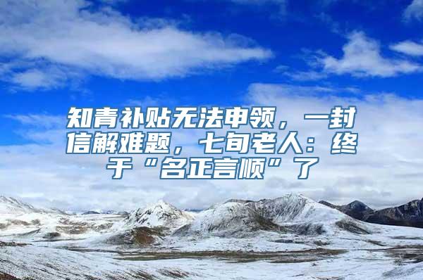 知青补贴无法申领，一封信解难题，七旬老人：终于“名正言顺”了