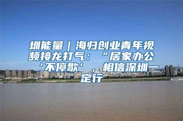 圳能量｜海归创业青年视频接龙打气：“居家办公‘不停歇’，相信深圳一定行