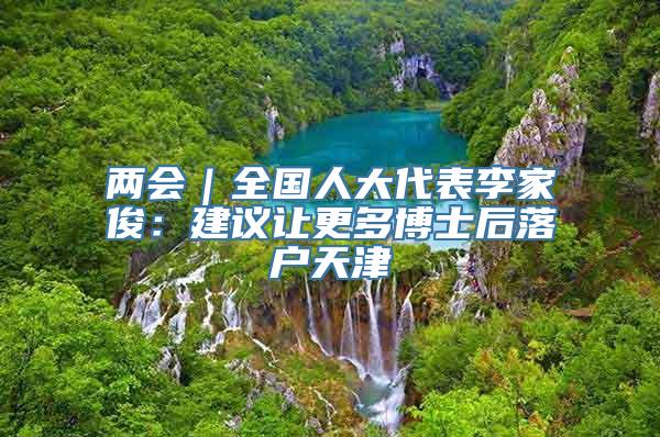 两会｜全国人大代表李家俊：建议让更多博士后落户天津