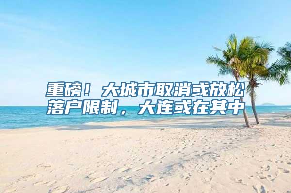 重磅！大城市取消或放松落户限制，大连或在其中