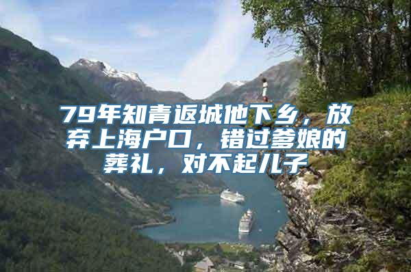 79年知青返城他下乡，放弃上海户口，错过爹娘的葬礼，对不起儿子