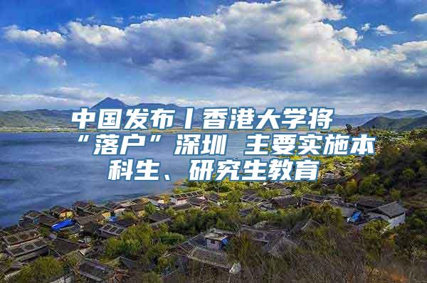 中国发布丨香港大学将“落户”深圳 主要实施本科生、研究生教育