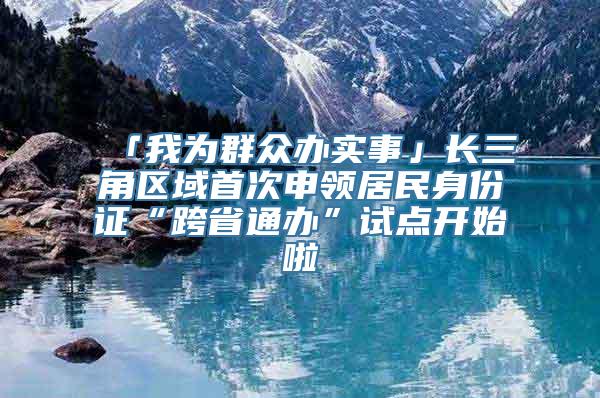「我为群众办实事」长三角区域首次申领居民身份证“跨省通办”试点开始啦