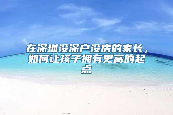在深圳没深户没房的家长，如何让孩子拥有更高的起点