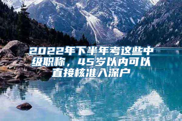 2022年下半年考这些中级职称，45岁以内可以直接核准入深户