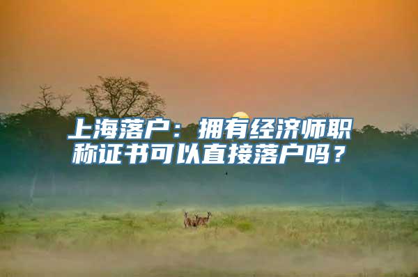上海落户：拥有经济师职称证书可以直接落户吗？