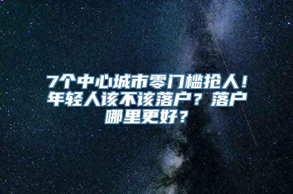 7个中心城市零门槛抢人！年轻人该不该落户？落户哪里更好？