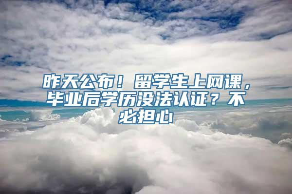 昨天公布！留学生上网课，毕业后学历没法认证？不必担心