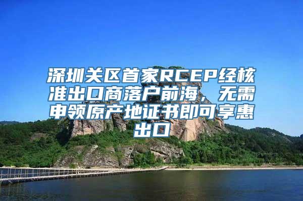 深圳关区首家RCEP经核准出口商落户前海，无需申领原产地证书即可享惠出口