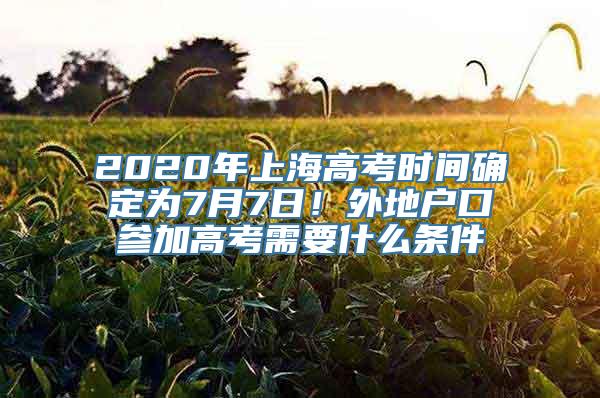 2020年上海高考时间确定为7月7日！外地户口参加高考需要什么条件
