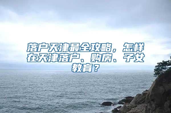 落户天津最全攻略，怎样在天津落户、购房、子女教育？