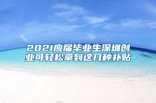 2021应届毕业生深圳创业可轻松拿到这几种补贴