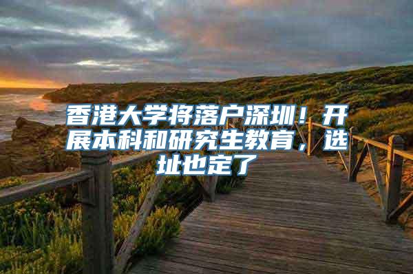 香港大学将落户深圳！开展本科和研究生教育，选址也定了