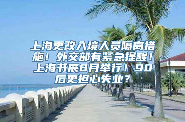 上海更改入境人员隔离措施！外交部有紧急提醒！上海书展8月举行！90后更担心失业？