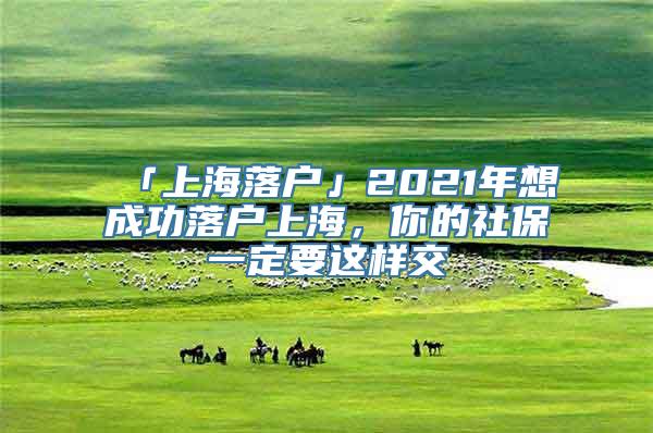 「上海落户」2021年想成功落户上海，你的社保一定要这样交