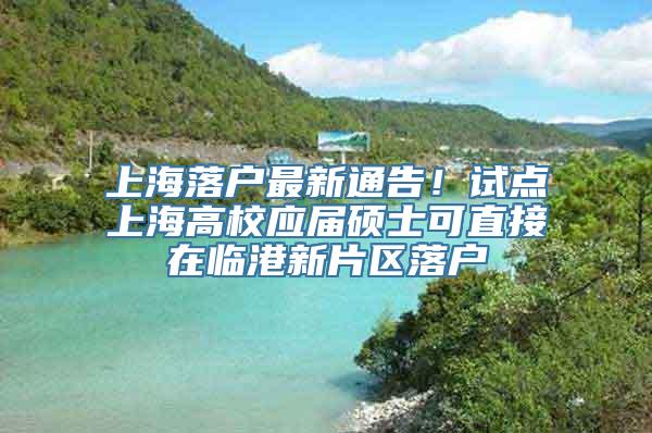 上海落户最新通告！试点上海高校应届硕士可直接在临港新片区落户