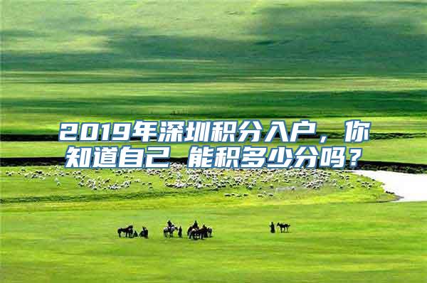 2019年深圳积分入户，你知道自己 能积多少分吗？