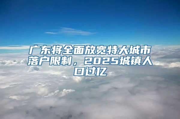 广东将全面放宽特大城市落户限制，2025城镇人口过亿