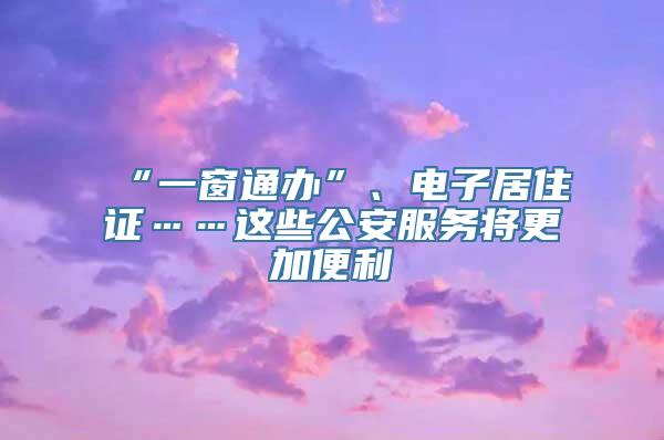 “一窗通办”、电子居住证……这些公安服务将更加便利