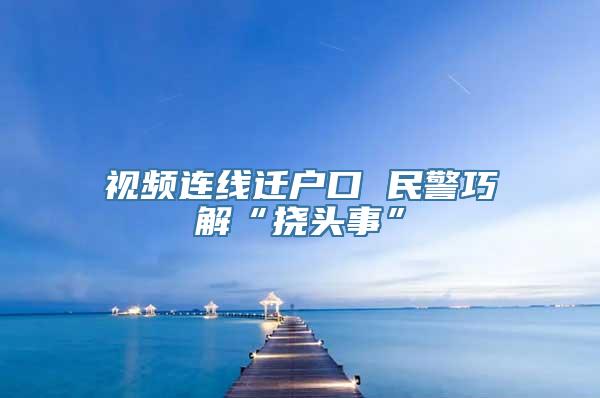 视频连线迁户口 民警巧解“挠头事”