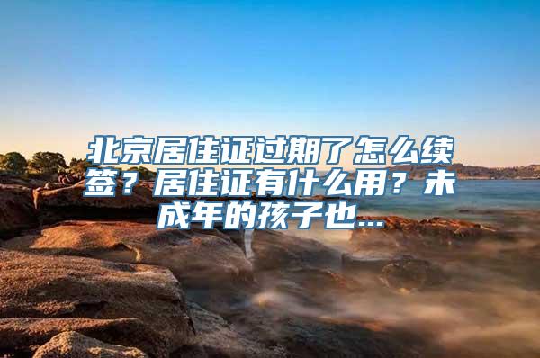 北京居住证过期了怎么续签？居住证有什么用？未成年的孩子也...