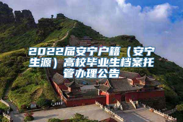 2022届安宁户籍（安宁生源）高校毕业生档案托管办理公告