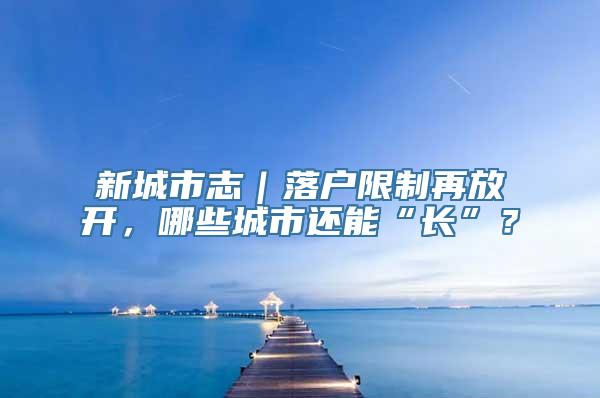 新城市志｜落户限制再放开，哪些城市还能“长”？