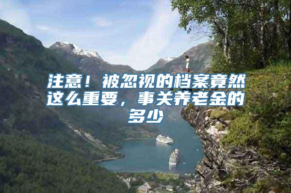 注意！被忽视的档案竟然这么重要，事关养老金的多少