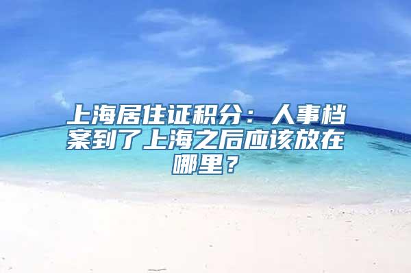 上海居住证积分：人事档案到了上海之后应该放在哪里？