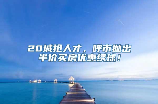 20城抢人才，呼市抛出半价买房优惠绣球！