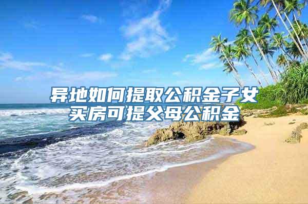 异地如何提取公积金子女买房可提父母公积金