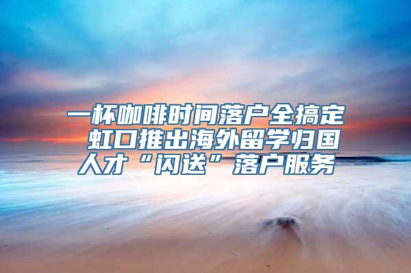 一杯咖啡时间落户全搞定 虹口推出海外留学归国人才“闪送”落户服务