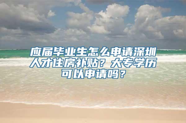 应届毕业生怎么申请深圳人才住房补贴？大专学历可以申请吗？