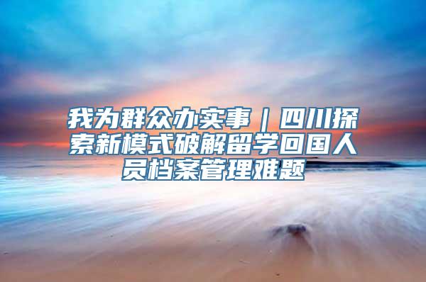 我为群众办实事｜四川探索新模式破解留学回国人员档案管理难题