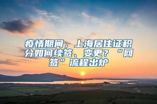 疫情期间，上海居住证积分如何续签、变更？“网签”流程出炉