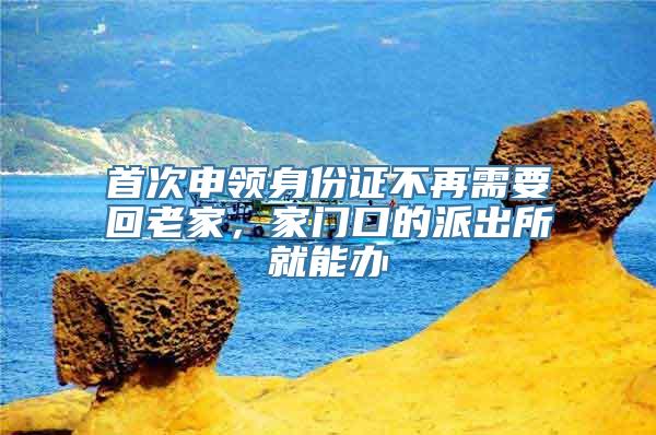 首次申领身份证不再需要回老家，家门口的派出所就能办