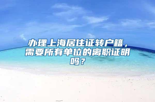 办理上海居住证转户籍，需要所有单位的离职证明吗？