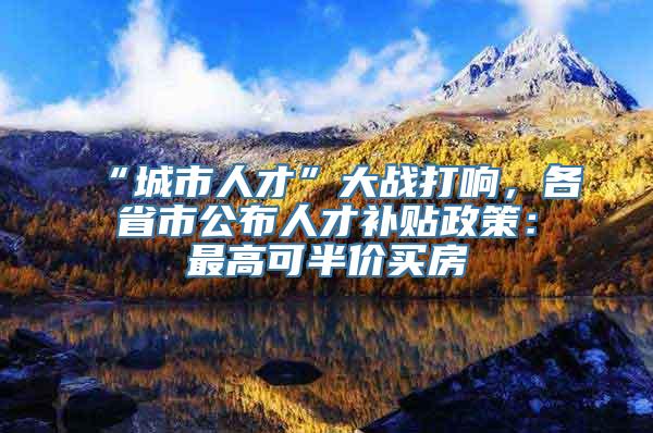 “城市人才”大战打响，各省市公布人才补贴政策：最高可半价买房