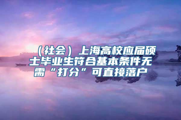 （社会）上海高校应届硕士毕业生符合基本条件无需“打分”可直接落户