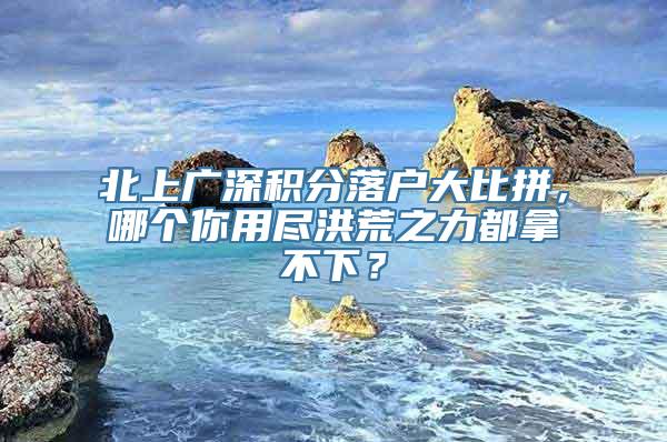 北上广深积分落户大比拼，哪个你用尽洪荒之力都拿不下？