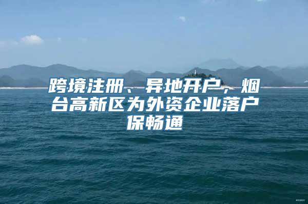 跨境注册、异地开户，烟台高新区为外资企业落户保畅通