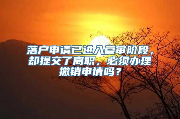 落户申请已进入复审阶段，却提交了离职，必须办理撤销申请吗？