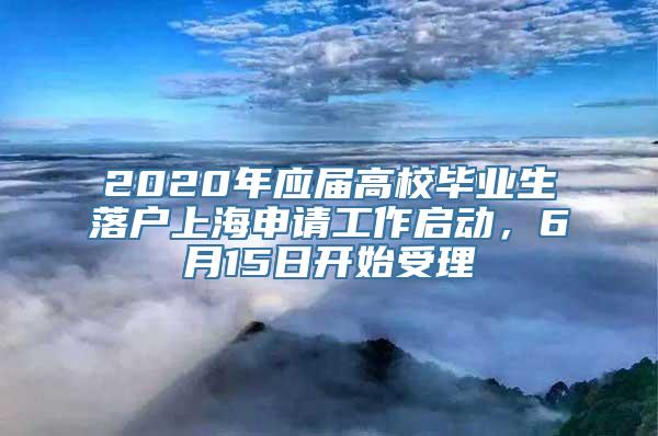 2020年应届高校毕业生落户上海申请工作启动，6月15日开始受理