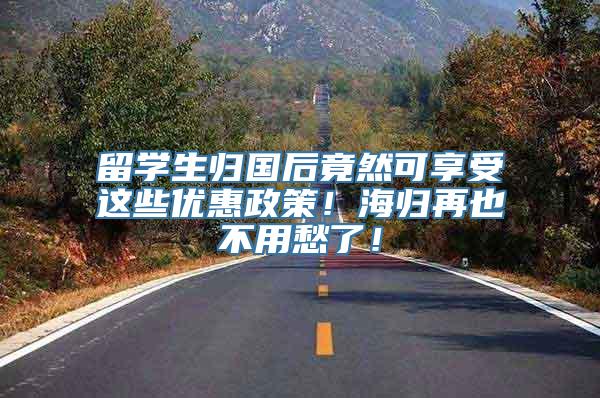 留学生归国后竟然可享受这些优惠政策！海归再也不用愁了！