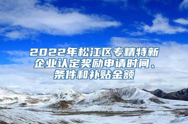 2022年松江区专精特新企业认定奖励申请时间、条件和补贴金额