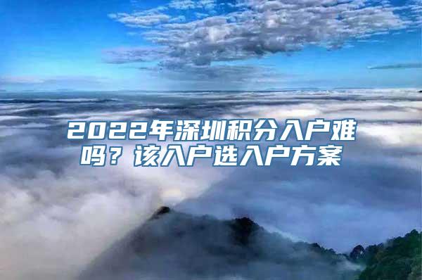 2022年深圳积分入户难吗？该入户选入户方案